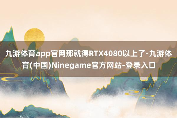 九游体育app官网那就得RTX4080以上了-九游体育(中国)Ninegame官方网站-登录入口