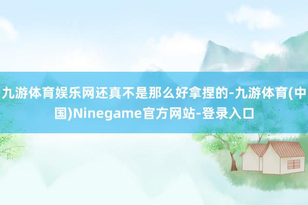 九游体育娱乐网还真不是那么好拿捏的-九游体育(中国)Ninegame官方网站-登录入口