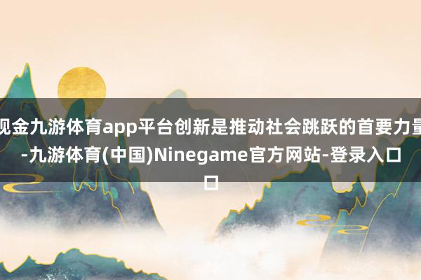 现金九游体育app平台创新是推动社会跳跃的首要力量-九游体育(中国)Ninegame官方网站-登录入口