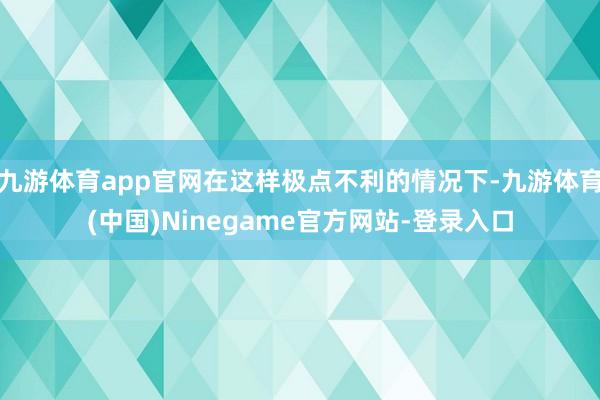 九游体育app官网在这样极点不利的情况下-九游体育(中国)Ninegame官方网站-登录入口