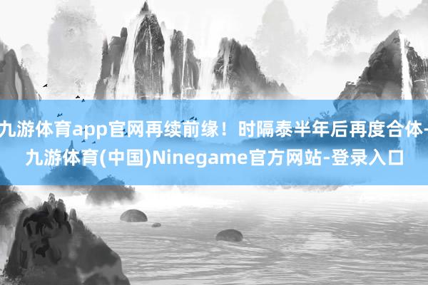 九游体育app官网再续前缘！时隔泰半年后再度合体-九游体育(中国)Ninegame官方网站-登录入口