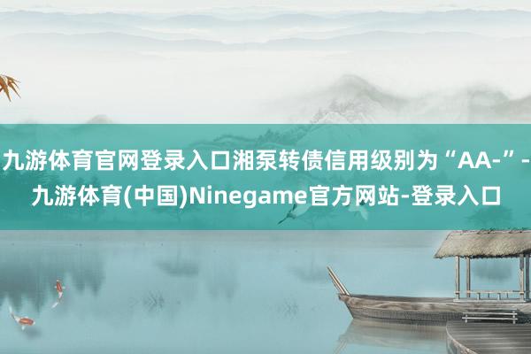 九游体育官网登录入口湘泵转债信用级别为“AA-”-九游体育(中国)Ninegame官方网站-登录入口