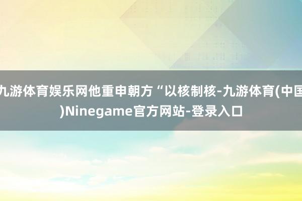 九游体育娱乐网他重申朝方“以核制核-九游体育(中国)Ninegame官方网站-登录入口