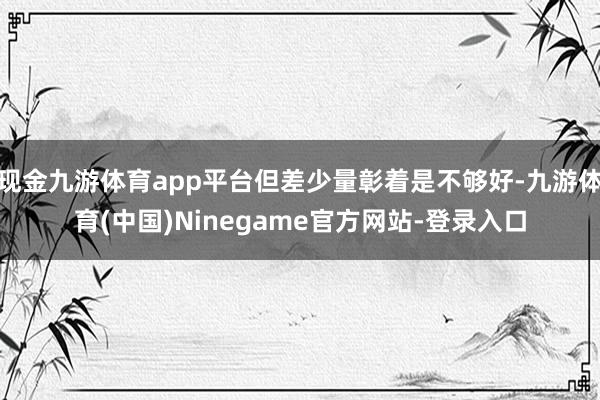 现金九游体育app平台但差少量彰着是不够好-九游体育(中国)Ninegame官方网站-登录入口