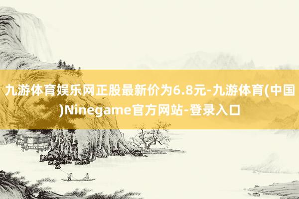 九游体育娱乐网正股最新价为6.8元-九游体育(中国)Ninegame官方网站-登录入口