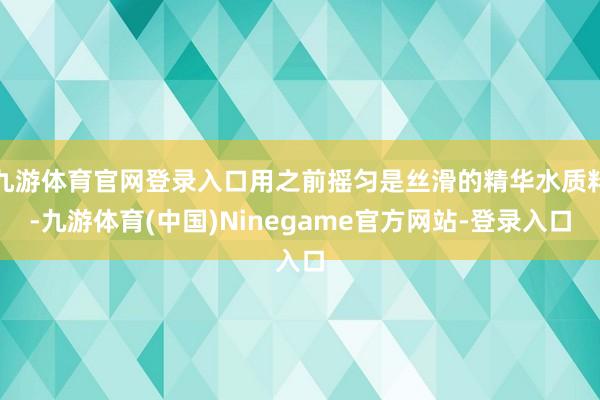 九游体育官网登录入口用之前摇匀是丝滑的精华水质料-九游体育(中国)Ninegame官方网站-登录入口