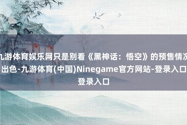 九游体育娱乐网只是别看《黑神话：悟空》的预售情况出色-九游体育(中国)Ninegame官方网站-登录入口