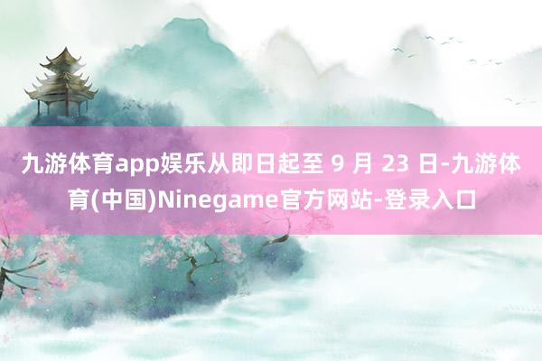 九游体育app娱乐从即日起至 9 月 23 日-九游体育(中国)Ninegame官方网站-登录入口