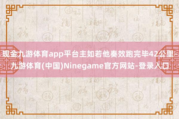 现金九游体育app平台主如若他奏效跑完毕42公里-九游体育(中国)Ninegame官方网站-登录入口