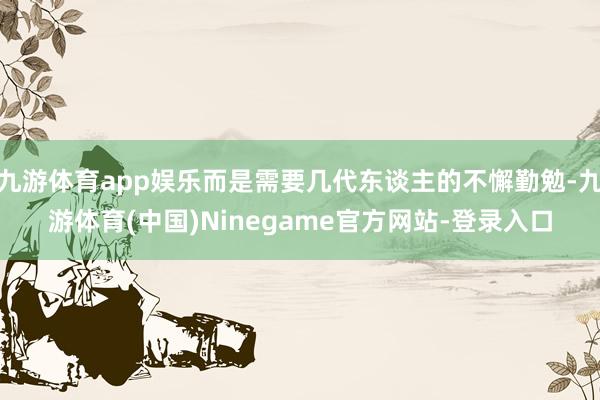 九游体育app娱乐而是需要几代东谈主的不懈勤勉-九游体育(中国)Ninegame官方网站-登录入口