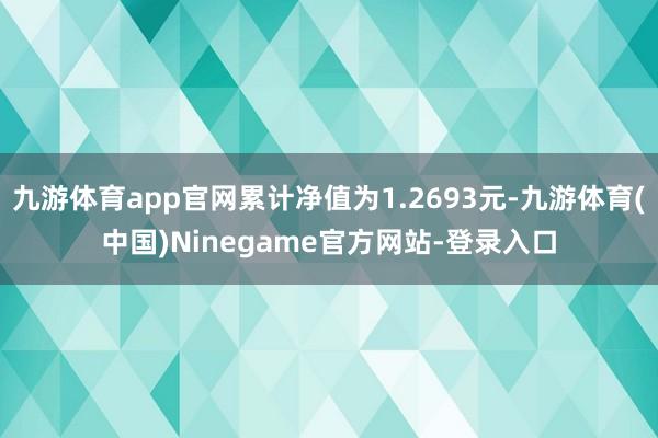 九游体育app官网累计净值为1.2693元-九游体育(中国)Ninegame官方网站-登录入口