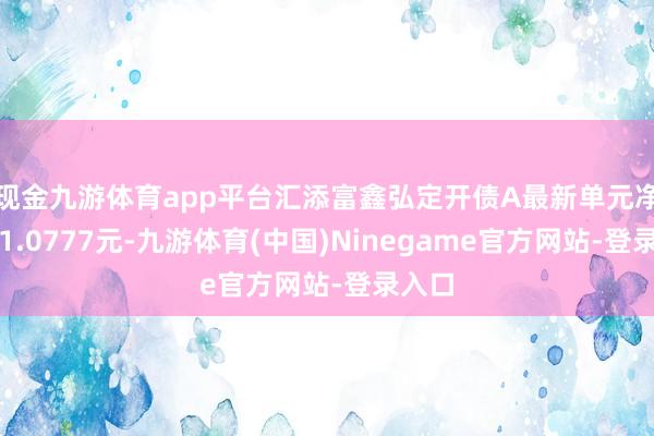 现金九游体育app平台汇添富鑫弘定开债A最新单元净值为1.0777元-九游体育(中国)Ninegame官方网站-登录入口