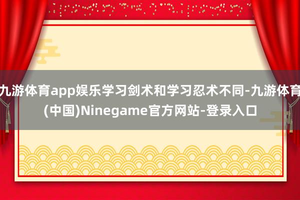 九游体育app娱乐学习剑术和学习忍术不同-九游体育(中国)Ninegame官方网站-登录入口