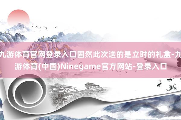 九游体育官网登录入口固然此次送的是立时的礼盒-九游体育(中国)Ninegame官方网站-登录入口