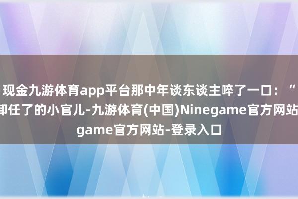 现金九游体育app平台那中年谈东谈主啐了一口：“呸！依然卸任了的小官儿-九游体育(中国)Ninegame官方网站-登录入口