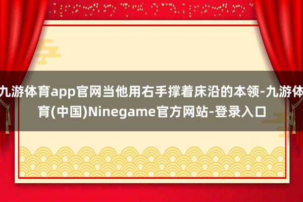 九游体育app官网当他用右手撑着床沿的本领-九游体育(中国)Ninegame官方网站-登录入口