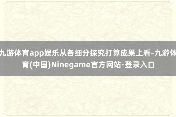 九游体育app娱乐从各细分探究打算成果上看-九游体育(中国)Ninegame官方网站-登录入口