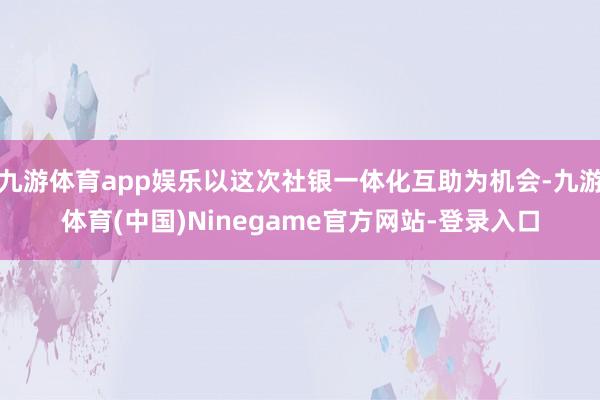 九游体育app娱乐以这次社银一体化互助为机会-九游体育(中国)Ninegame官方网站-登录入口