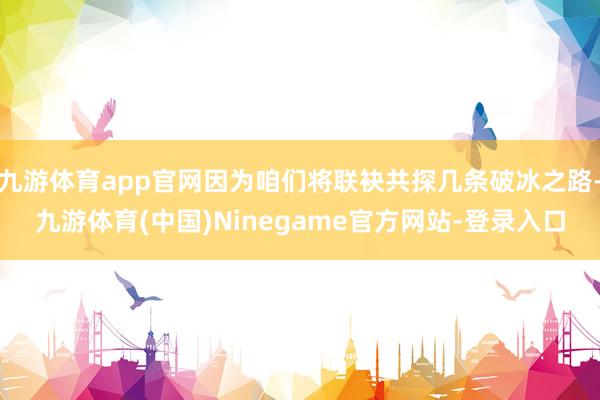 九游体育app官网因为咱们将联袂共探几条破冰之路-九游体育(中国)Ninegame官方网站-登录入口