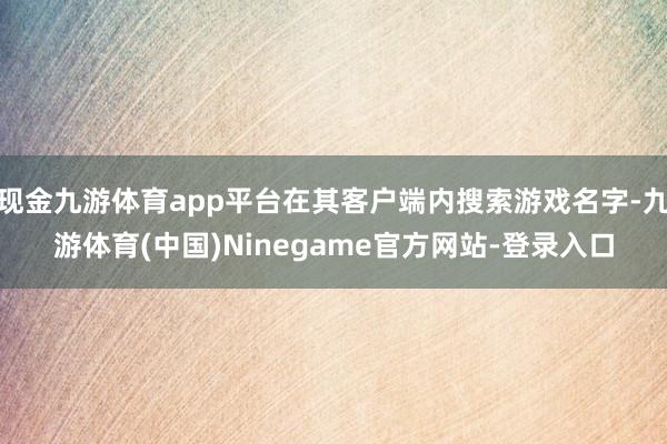 现金九游体育app平台在其客户端内搜索游戏名字-九游体育(中国)Ninegame官方网站-登录入口