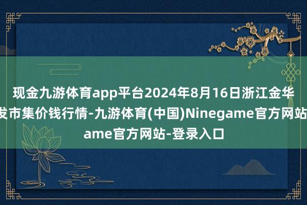 现金九游体育app平台2024年8月16日浙江金华农居品批发市集价钱行情-九游体育(中国)Ninegame官方网站-登录入口