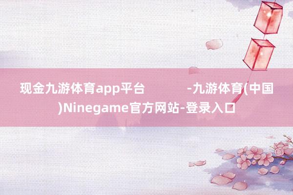 现金九游体育app平台            -九游体育(中国)Ninegame官方网站-登录入口