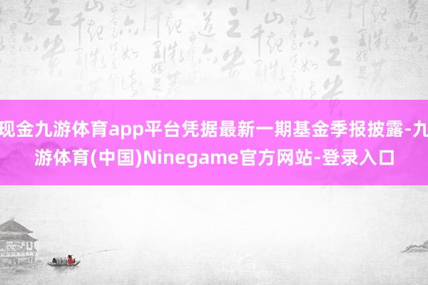 现金九游体育app平台凭据最新一期基金季报披露-九游体育(中国)Ninegame官方网站-登录入口