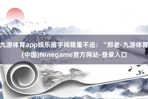 九游体育app娱乐眉宇间稳重不迫：“郑老-九游体育(中国)Ninegame官方网站-登录入口