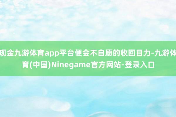 现金九游体育app平台便会不自愿的收回目力-九游体育(中国)Ninegame官方网站-登录入口