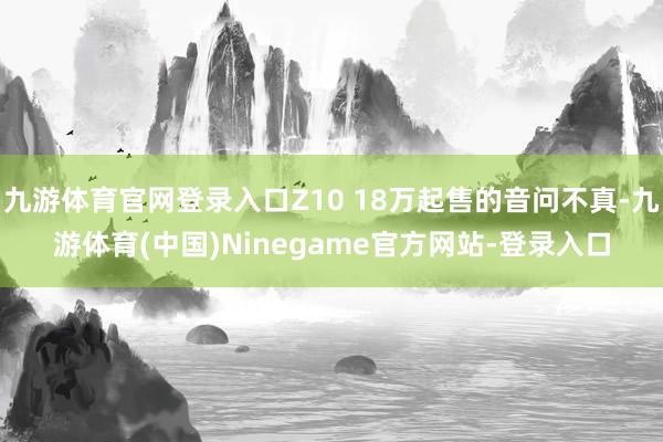 九游体育官网登录入口Z10 18万起售的音问不真-九游体育(中国)Ninegame官方网站-登录入口