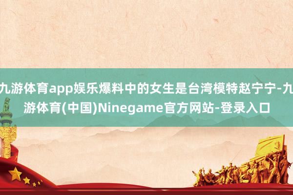 九游体育app娱乐爆料中的女生是台湾模特赵宁宁-九游体育(中国)Ninegame官方网站-登录入口