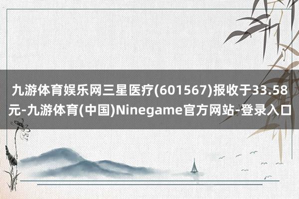 九游体育娱乐网三星医疗(601567)报收于33.58元-九游体育(中国)Ninegame官方网站-登录入口