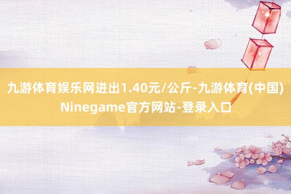 九游体育娱乐网进出1.40元/公斤-九游体育(中国)Ninegame官方网站-登录入口