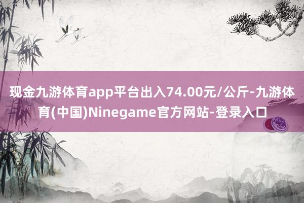 现金九游体育app平台出入74.00元/公斤-九游体育(中国)Ninegame官方网站-登录入口