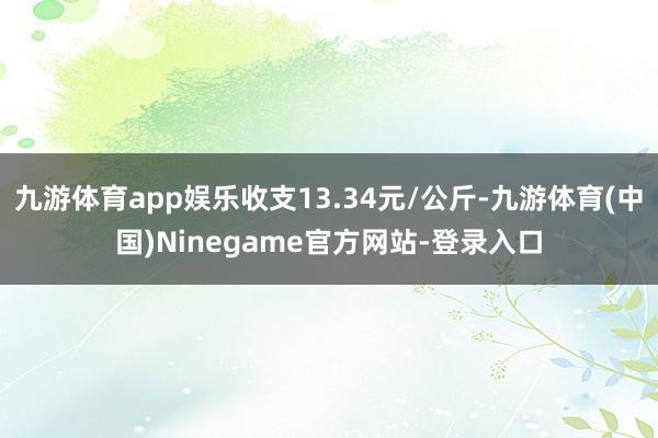 九游体育app娱乐收支13.34元/公斤-九游体育(中国)Ninegame官方网站-登录入口