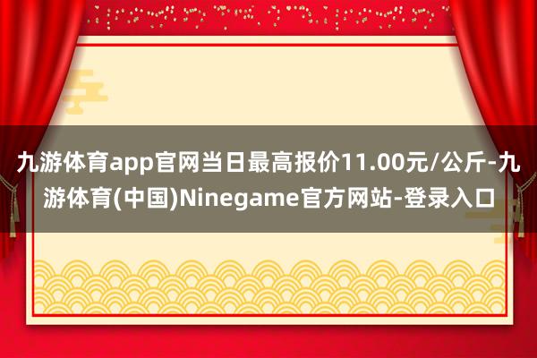 九游体育app官网当日最高报价11.00元/公斤-九游体育(中国)Ninegame官方网站-登录入口