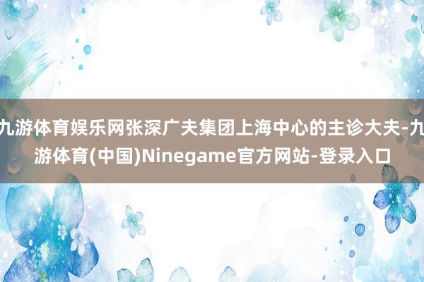 九游体育娱乐网张深广夫集团上海中心的主诊大夫-九游体育(中国)Ninegame官方网站-登录入口