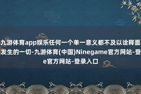 九游体育app娱乐任何一个单一意义都不及以诠释面前正在发生的一切-九游体育(中国)Ninegame官方网站-登录入口