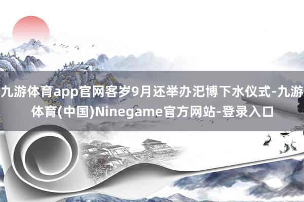 九游体育app官网客岁9月还举办汜博下水仪式-九游体育(中国)Ninegame官方网站-登录入口