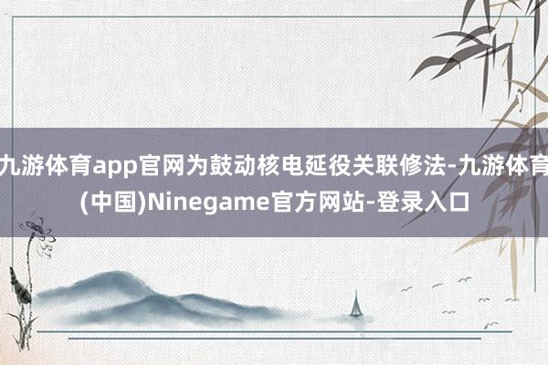 九游体育app官网为鼓动核电延役关联修法-九游体育(中国)Ninegame官方网站-登录入口