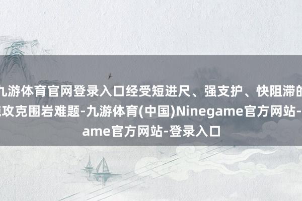 九游体育官网登录入口经受短进尺、强支护、快阻滞的施工措施攻克围岩难题-九游体育(中国)Ninegame官方网站-登录入口