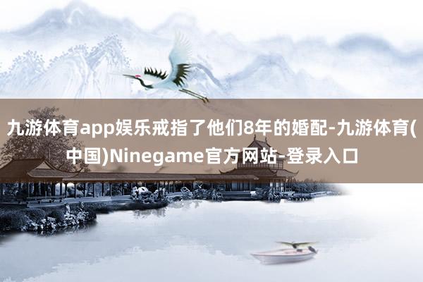 九游体育app娱乐戒指了他们8年的婚配-九游体育(中国)Ninegame官方网站-登录入口