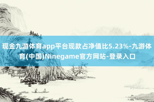 现金九游体育app平台现款占净值比5.23%-九游体育(中国)Ninegame官方网站-登录入口