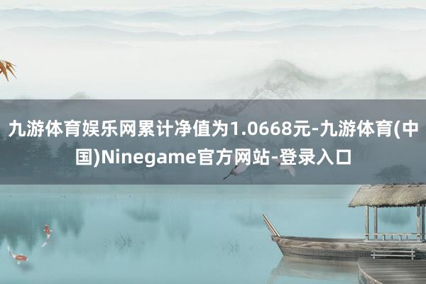 九游体育娱乐网累计净值为1.0668元-九游体育(中国)Ninegame官方网站-登录入口