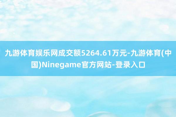 九游体育娱乐网成交额5264.61万元-九游体育(中国)Ninegame官方网站-登录入口