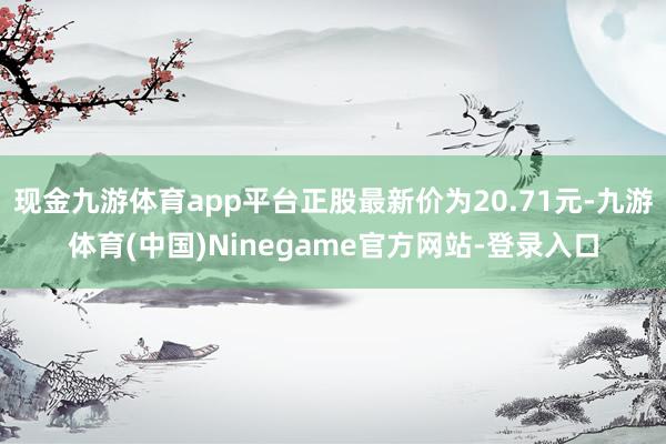 现金九游体育app平台正股最新价为20.71元-九游体育(中国)Ninegame官方网站-登录入口