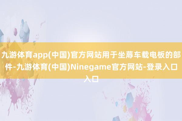 九游体育app(中国)官方网站用于坐蓐车载电板的部件-九游体育(中国)Ninegame官方网站-登录入口