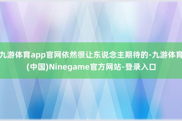 九游体育app官网依然很让东说念主期待的-九游体育(中国)Ninegame官方网站-登录入口