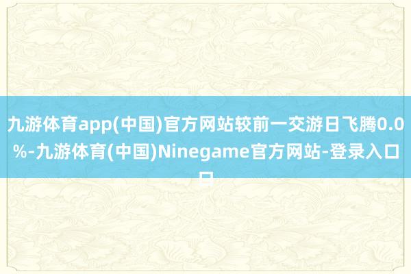 九游体育app(中国)官方网站较前一交游日飞腾0.0%-九游体育(中国)Ninegame官方网站-登录入口