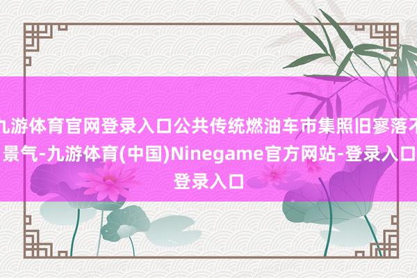 九游体育官网登录入口公共传统燃油车市集照旧寥落不景气-九游体育(中国)Ninegame官方网站-登录入口